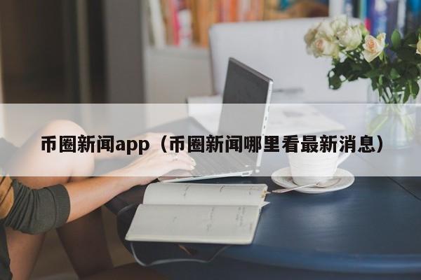 币圈新闻app（币圈新闻哪里看最新消息）