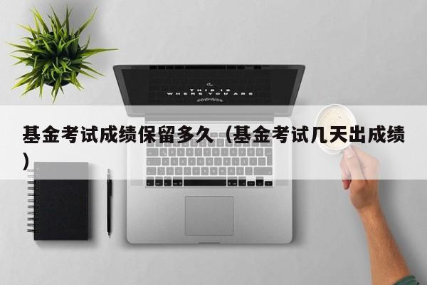 基金考试成绩保留多久（基金考试几天出成绩）