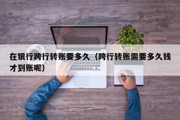 在银行跨行转账要多久（跨行转账需要多久钱才到账呢）