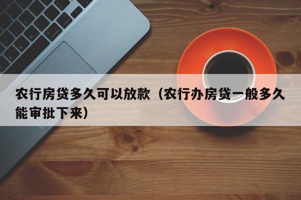 农行房贷多久可以放款（农行办房贷一般多久能审批下来）