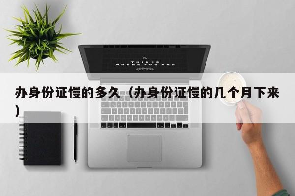 办身份证慢的多久（办身份证慢的几个月下来）