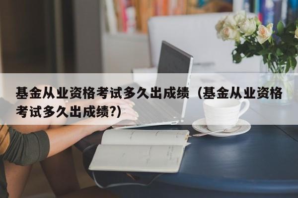 基金从业资格考试多久出成绩（基金从业资格考试多久出成绩?）