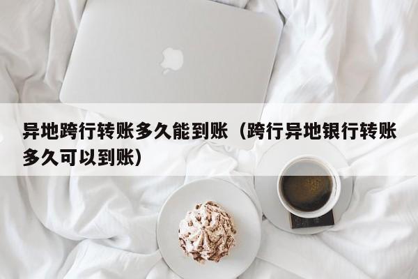 异地跨行转账多久能到账（跨行异地银行转账多久可以到账）