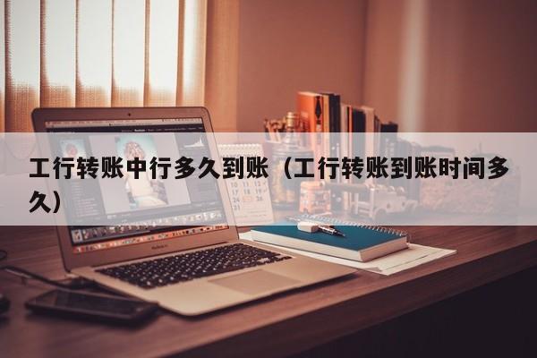 工行转账中行多久到账（工行转账到账时间多久）